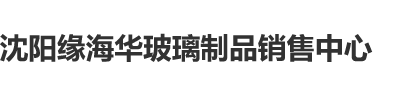 欧美大屌插小穴沈阳缘海华玻璃制品销售中心